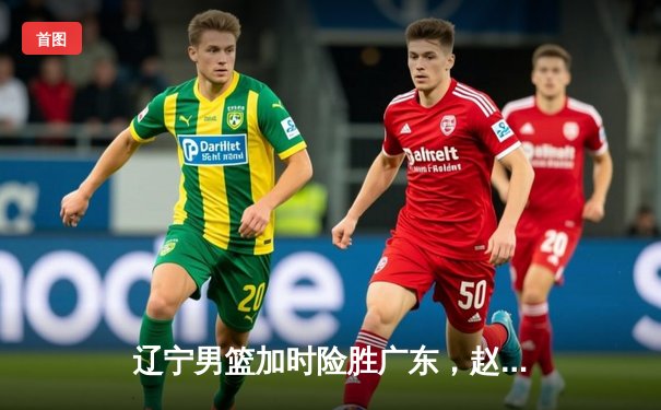 辽宁男篮加时险胜广东，赵继伟30+12率队夺赛点