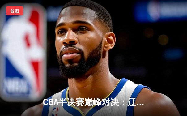 CBA半决赛巅峰对决：辽宁本钢加时险胜广东宏远，赵继伟30分主宰关键战