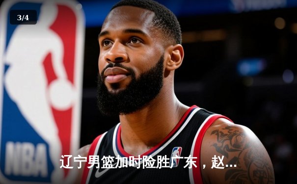 辽宁男篮加时险胜广东，赵继伟关键三分锁定胜局 - 3