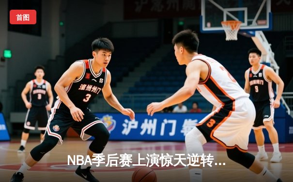 NBA季后赛上演惊天逆转 雄鹿加时险胜篮网总分扳成2-2