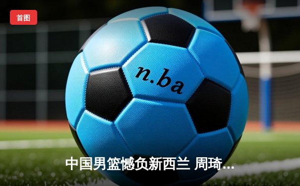 中国男篮憾负新西兰 周琦独揽28分难挽败局