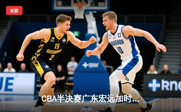 CBA半决赛广东宏远加时险胜辽宁本钢 胡明轩关键三分锁定胜局